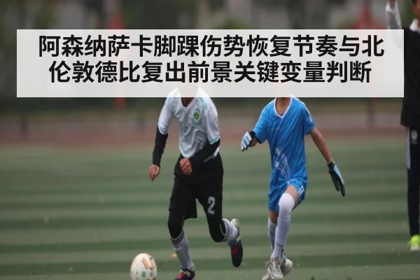 阿森纳萨卡脚踝伤势恢复节奏与北伦敦德比复出前景关键变量判断（kaiyun）